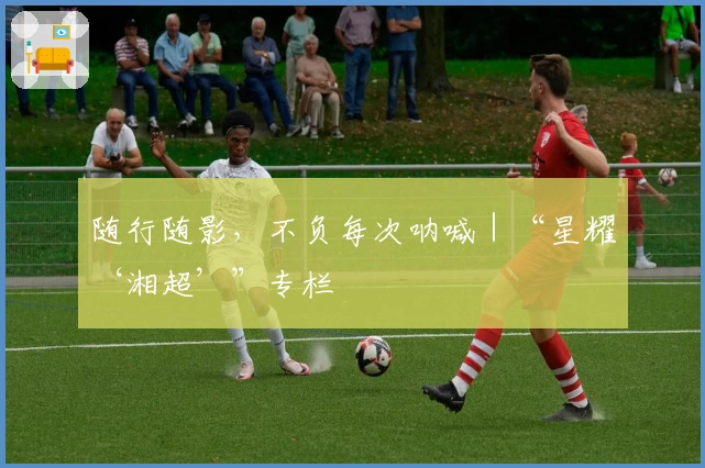 随行随影，不负每次呐喊｜“星耀‘湘超’”专栏