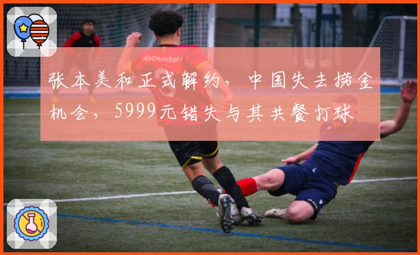 张本美和正式解约，中国失去捞金机会，5999元错失与其共餐打球