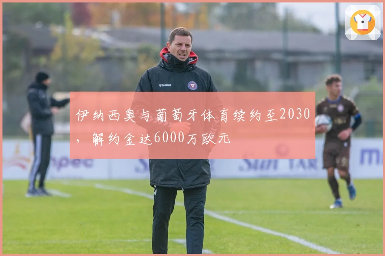 伊纳西奥与葡萄牙体育续约至2030，解约金达6000万欧元