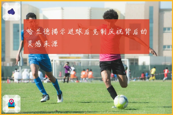 哈兰德揭示进球后克制庆祝背后的灵感来源