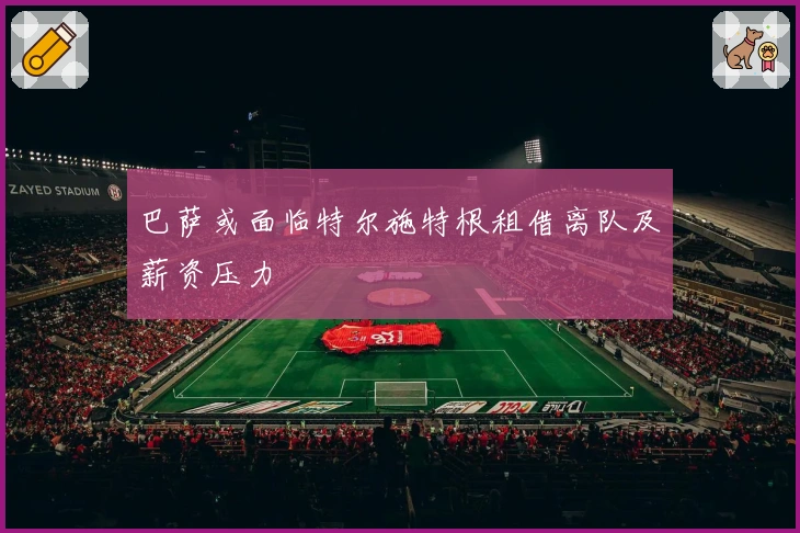 巴萨或面临特尔施特根租借离队及薪资压力