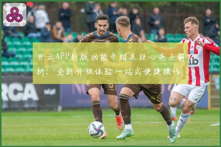 开云APP新版功能介绍及核心亮点解析：全新升级体验一站式便捷操作
