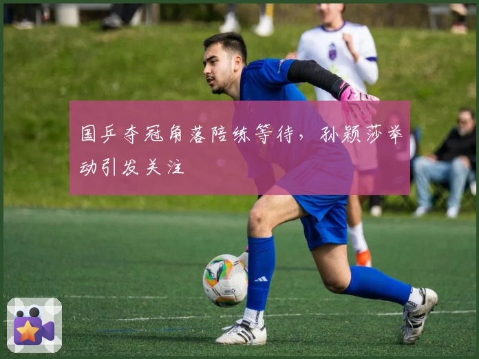 国乒夺冠角落陪练等待，孙颖莎举动引发关注