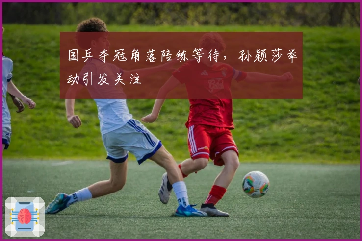 国乒夺冠角落陪练等待，孙颖莎举动引发关注