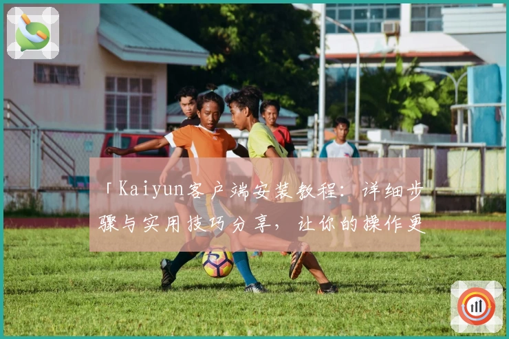 「Kaiyun客户端安装教程:详细步骤与实用技巧分享,让你的操作更轻松便捷」