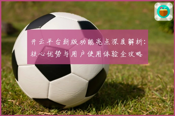 开云平台新版功能亮点深度解析：核心优势与用户使用体验全攻略