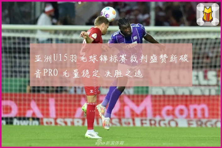 亚洲U15羽毛球锦标赛裁判盛赞新碳音PRO 毛量稳定 决胜之选