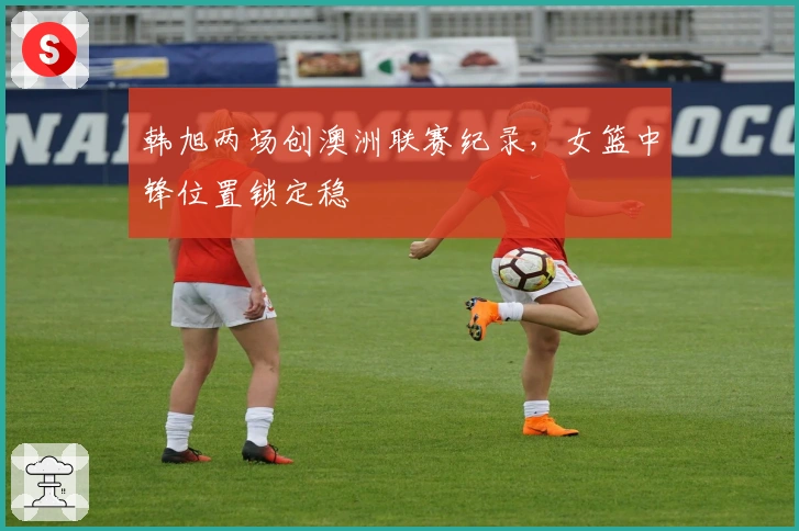 韩旭两场创澳洲联赛纪录，女篮中锋位置锁定稳