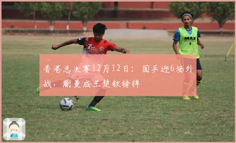 香港总决赛12月12日：国乒迎6场外战，蒯曼成王楚钦榜样