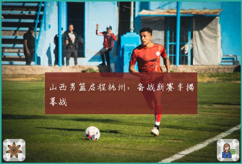 山西男篮启程杭州，备战新赛季揭幕战