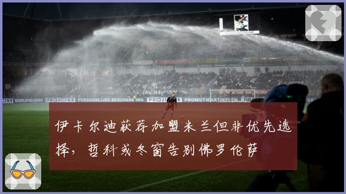 伊卡尔迪获荐加盟米兰但非优先选择，哲科或冬窗告别佛罗伦萨