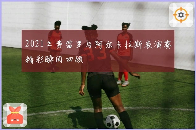 2021年费雷罗与阿尔卡拉斯表演赛精彩瞬间回顾