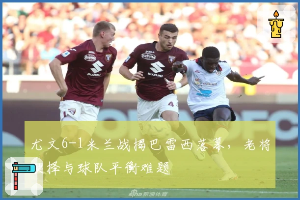 尤文6-1米兰战揭巴雷西落幕，老将抉择与球队平衡难题